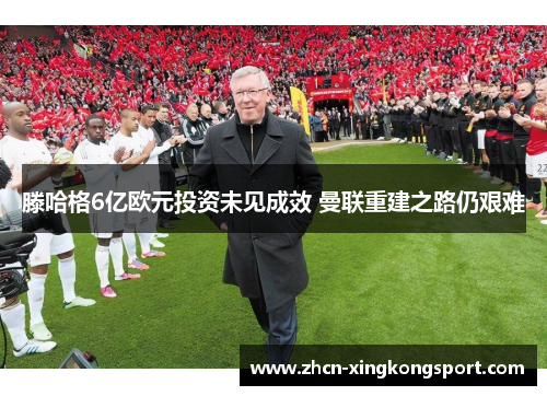 滕哈格6亿欧元投资未见成效 曼联重建之路仍艰难