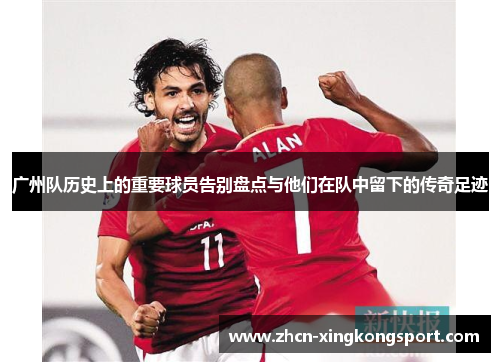 广州队历史上的重要球员告别盘点与他们在队中留下的传奇足迹