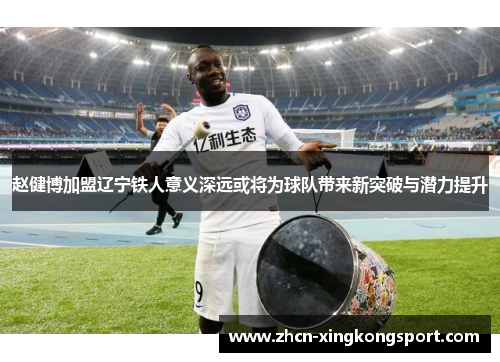 赵健博加盟辽宁铁人意义深远或将为球队带来新突破与潜力提升