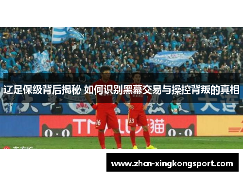 辽足保级背后揭秘 如何识别黑幕交易与操控背叛的真相