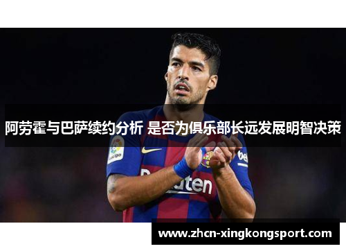 阿劳霍与巴萨续约分析 是否为俱乐部长远发展明智决策